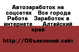 Автозаработок на соцсетях - Все города Работа » Заработок в интернете   . Алтайский край